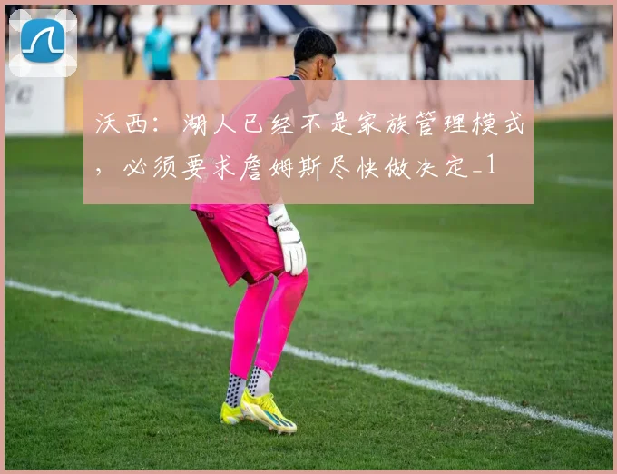 沃西：湖人已经不是家族管理模式，必须要求詹姆斯尽快做决定_1