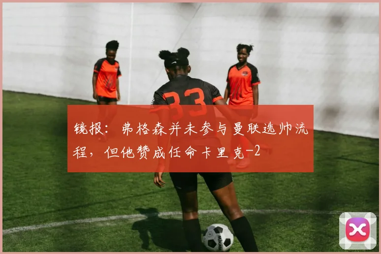 镜报：弗格森并未参与曼联选帅流程，但他赞成任命卡里克