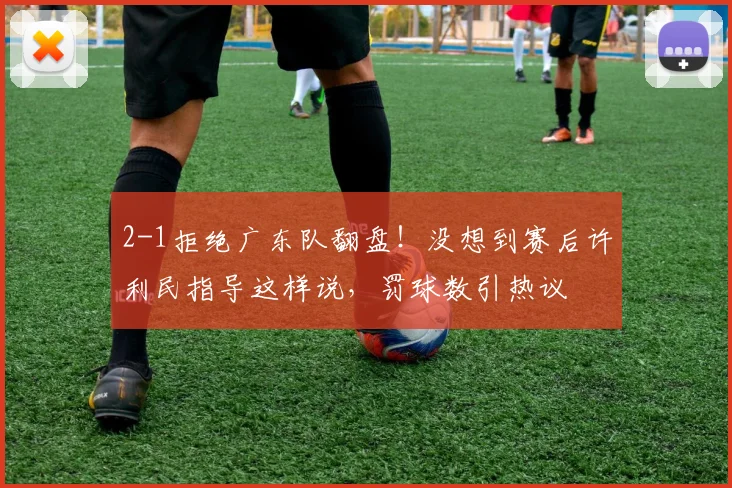 2-1拒绝广东队翻盘！没想到赛后许利民指导这样说，罚球数引热议