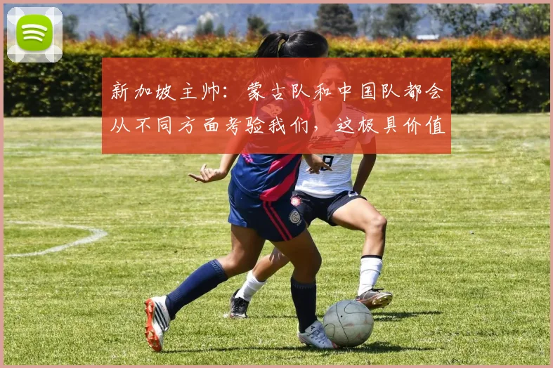 新加坡主帅：蒙古队和中国队都会从不同方面考验我们，这极具价值