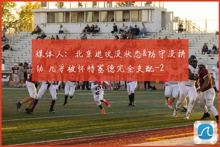 媒体人：北京进攻没状态&防守没拼劲 几乎被怀特塞德完全支配