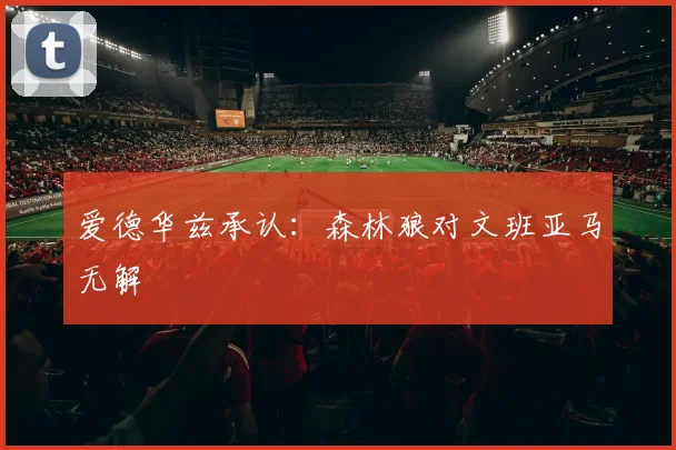 爱德华兹承认：森林狼对文班亚马无解