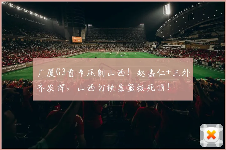 广厦G3首节压制山西！赵嘉仁+三外齐发挥，山西打铁靠篮板死顶！