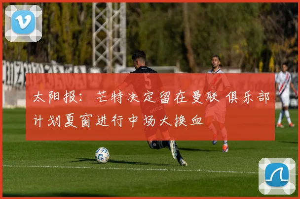 太阳报：芒特决定留在曼联 俱乐部计划夏窗进行中场大换血