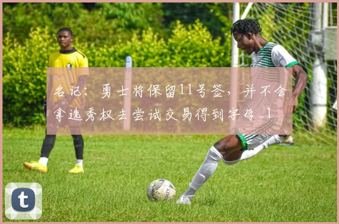 名记：勇士将保留11号签，并不会拿选秀权去尝试交易得到字母_1
