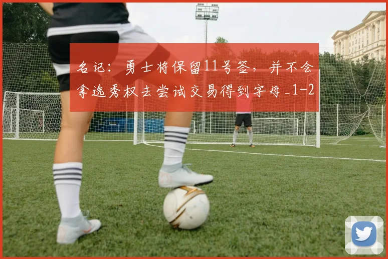 名记：勇士将保留11号签，并不会拿选秀权去尝试交易得到字母_1