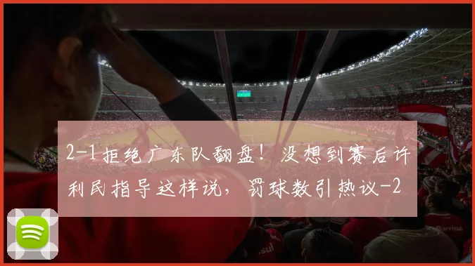 2-1拒绝广东队翻盘！没想到赛后许利民指导这样说，罚球数引热议