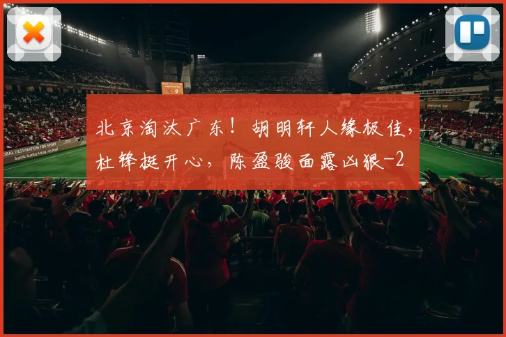 北京淘汰广东！胡明轩人缘极佳，杜锋挺开心，陈盈骏面露凶狠