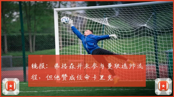 镜报：弗格森并未参与曼联选帅流程，但他赞成任命卡里克
