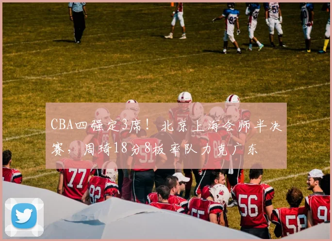 CBA四强定3席！北京上海会师半决赛，周琦18分8板率队力克广东