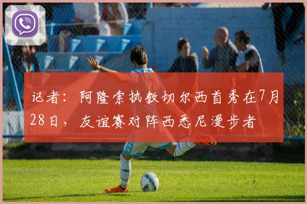 记者：阿隆索执教切尔西首秀在7月28日，友谊赛对阵西悉尼漫步者