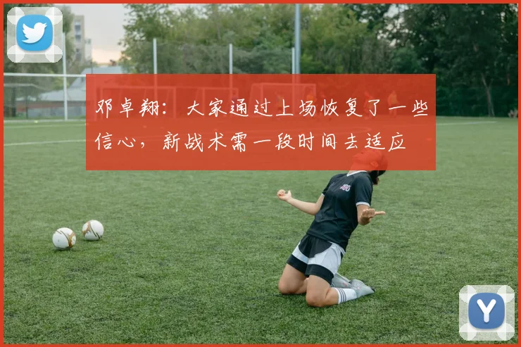 邓卓翔：大家通过上场恢复了一些信心，新战术需一段时间去适应