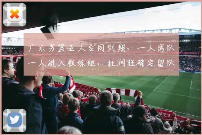广东男篮五人合同到期，一人离队一人进入教练组，杜润旺确定留队