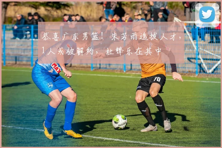 恭喜广东男篮！朱芳雨选拔人才，1人或被解约，杜锋乐在其中