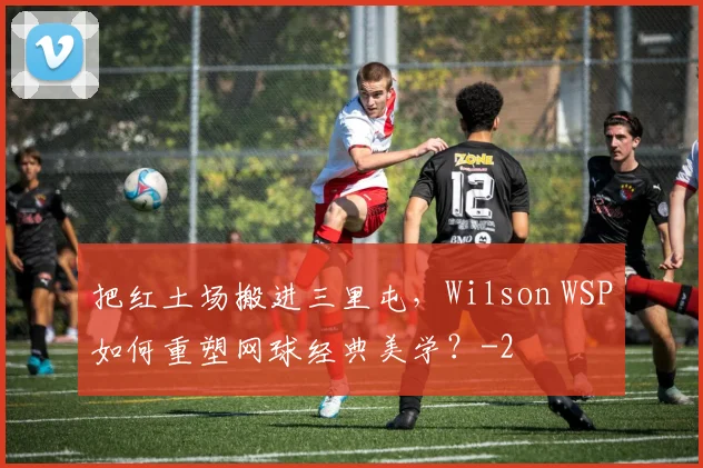 把红土场搬进三里屯，Wilson WSP如何重塑网球经典美学？