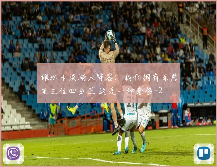 佩林卡谈湖人阵容：我们拥有东詹里三位四分卫 这是一种奢侈