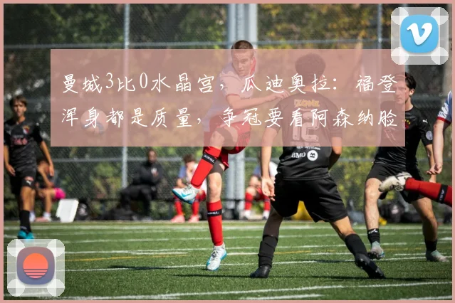 曼城3比0水晶宫，瓜迪奥拉：福登浑身都是质量，争冠要看阿森纳脸色