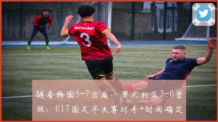 随着韩国5-7出局，澳大利亚3-0晋级，U17国足半决赛对手+时间确定