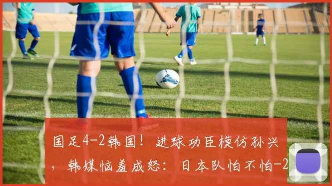 国足4-2韩国！进球功臣模仿孙兴慜，韩媒恼羞成怒：日本队怕不怕