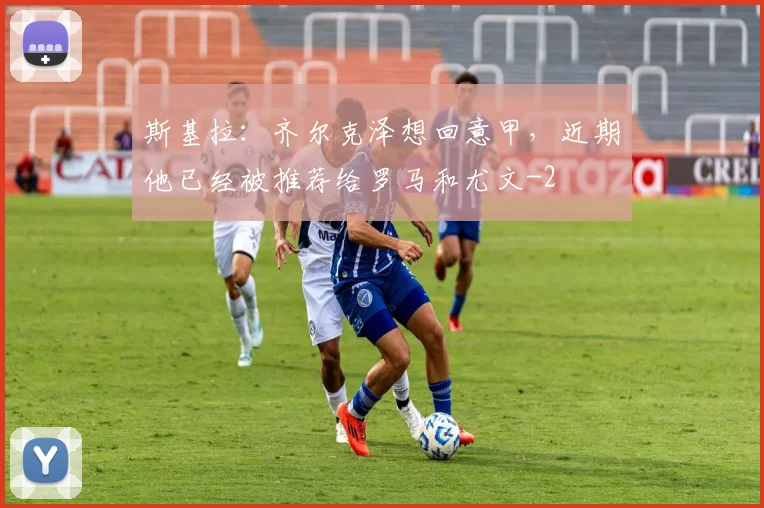 斯基拉：齐尔克泽想回意甲，近期他已经被推荐给罗马和尤文