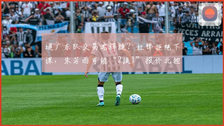 逼广东队交易沈梓捷？杜锋拒绝下课，朱芳雨可能“2换1”报价北控
