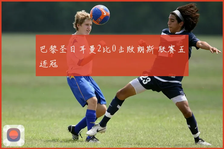 巴黎圣日耳曼2比0击败朗斯 联赛五连冠