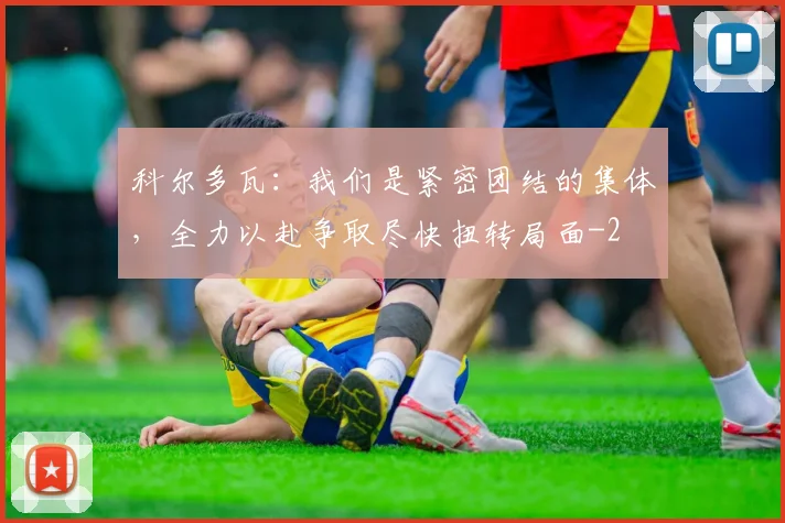 科尔多瓦：我们是紧密团结的集体，全力以赴争取尽快扭转局面