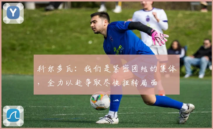 科尔多瓦：我们是紧密团结的集体，全力以赴争取尽快扭转局面