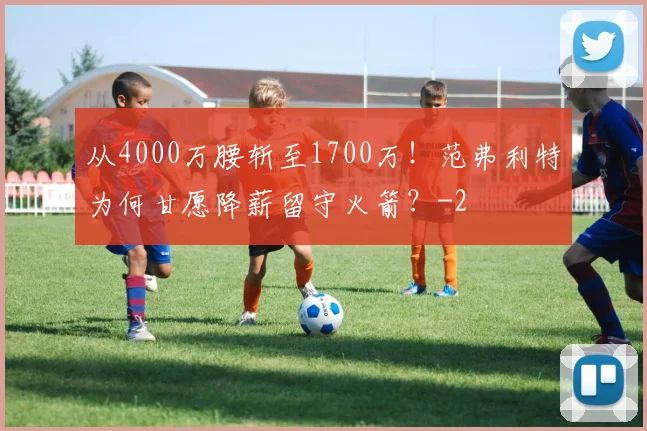 从4000万腰斩至1700万！范弗利特为何甘愿降薪留守火箭？
