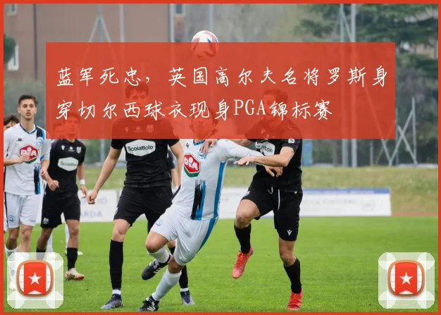 蓝军死忠，英国高尔夫名将罗斯身穿切尔西球衣现身PGA锦标赛
