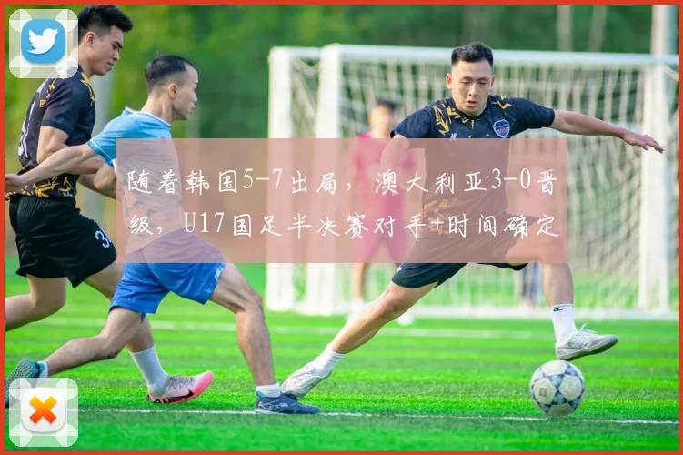 随着韩国5-7出局，澳大利亚3-0晋级，U17国足半决赛对手+时间确定