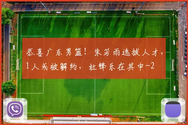 恭喜广东男篮！朱芳雨选拔人才，1人或被解约，杜锋乐在其中