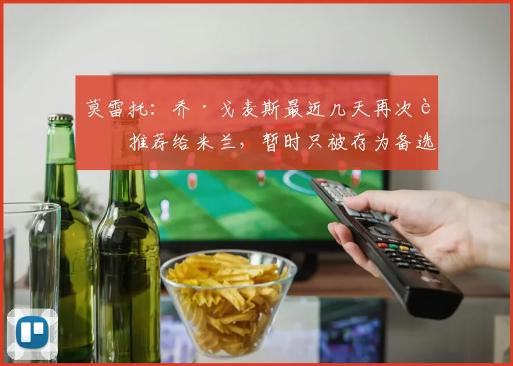 莫雷托：乔·戈麦斯最近几天再次被推荐给米兰，暂时只被存为备选