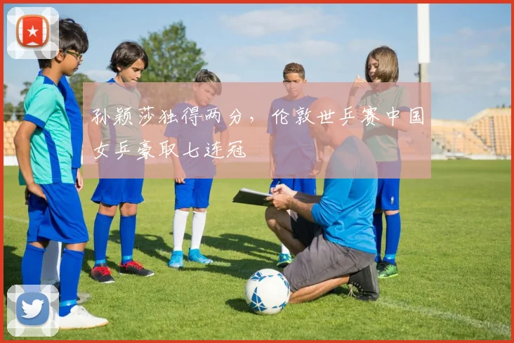孙颖莎独得两分，伦敦世乒赛中国女乒豪取七连冠