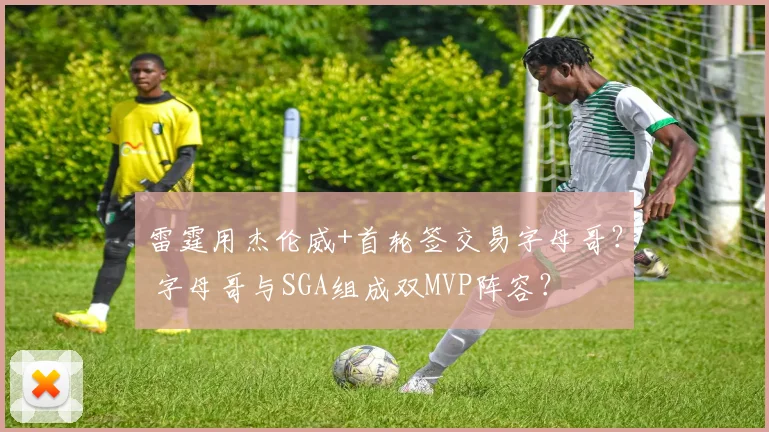 雷霆用杰伦威+首轮签交易字母哥？ 字母哥与SGA组成双MVP阵容？