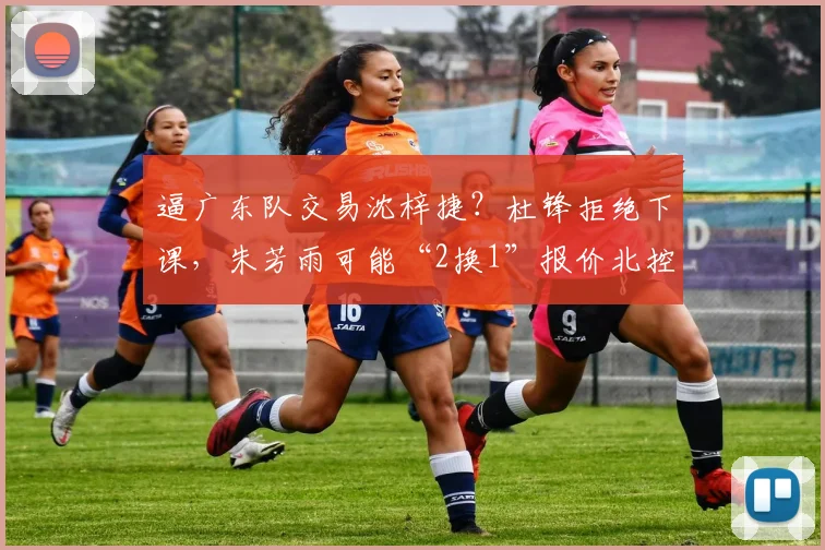 逼广东队交易沈梓捷？杜锋拒绝下课，朱芳雨可能“2换1”报价北控