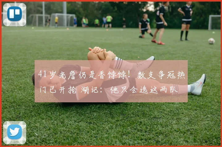 41岁老詹仍是香饽饽！数支争冠热门已开抢 湖记：他只会选这两队