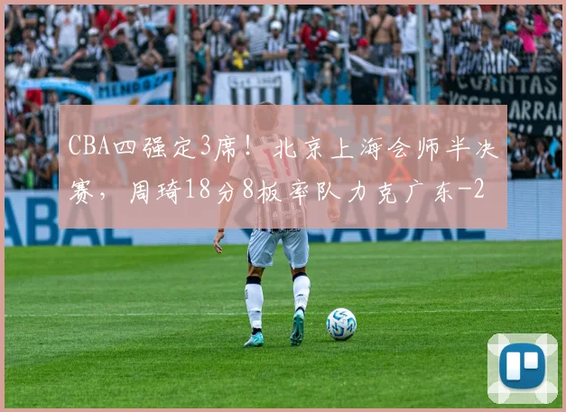 CBA四强定3席！北京上海会师半决赛，周琦18分8板率队力克广东