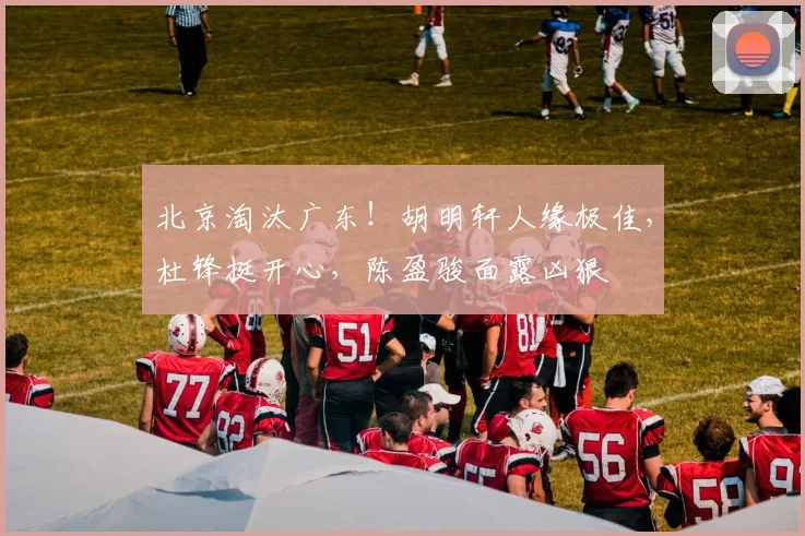 北京淘汰广东！胡明轩人缘极佳，杜锋挺开心，陈盈骏面露凶狠