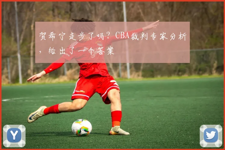 贺希宁走步了吗？CBA裁判专家分析，给出了一个答案