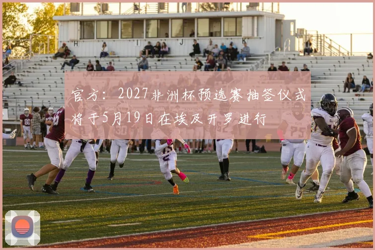 官方：2027非洲杯预选赛抽签仪式将于5月19日在埃及开罗进行
