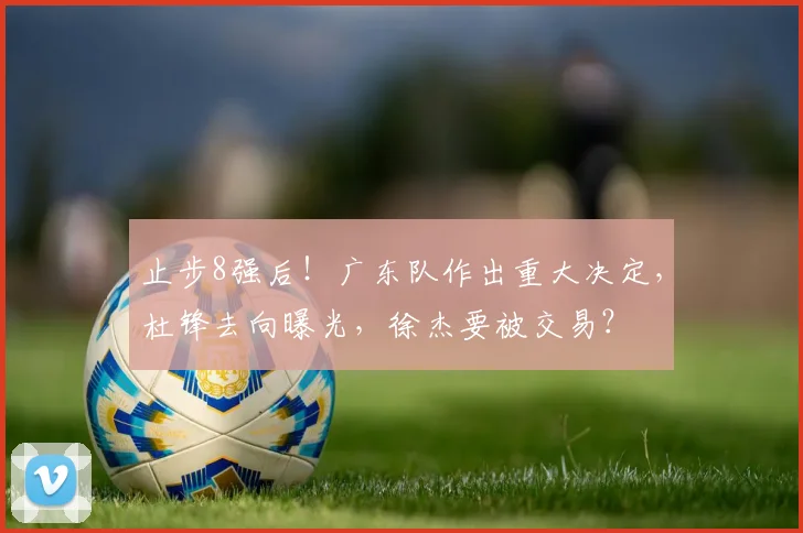 止步8强后！广东队作出重大决定，杜锋去向曝光，徐杰要被交易？