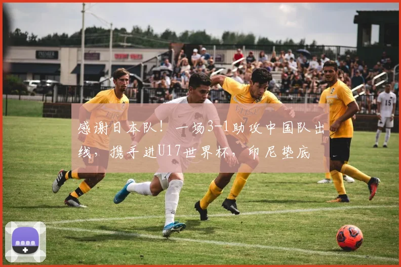 感谢日本队！一场3-1助攻中国队出线，携手进U17世界杯，印尼垫底