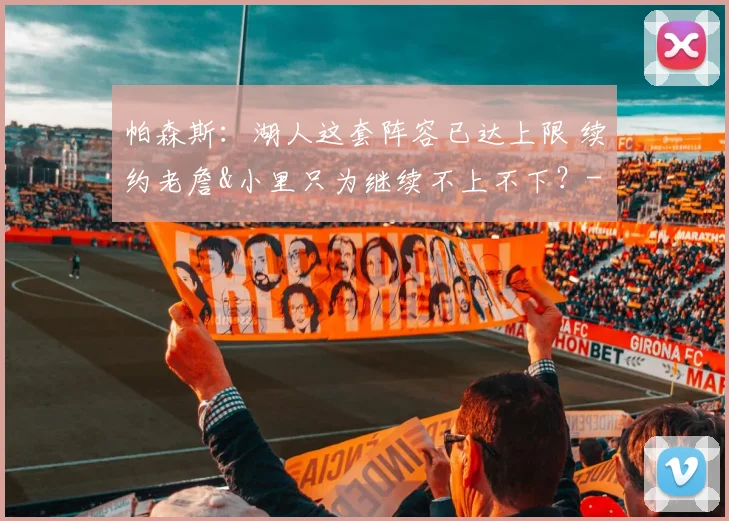 帕森斯：湖人这套阵容已达上限 续约老詹&小里只为继续不上不下？