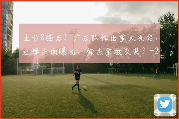 止步8强后！广东队作出重大决定，杜锋去向曝光，徐杰要被交易？