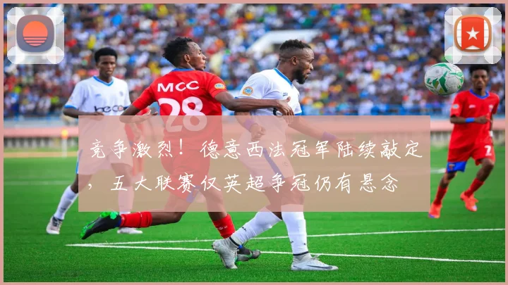 竞争激烈！德意西法冠军陆续敲定，五大联赛仅英超争冠仍有悬念
