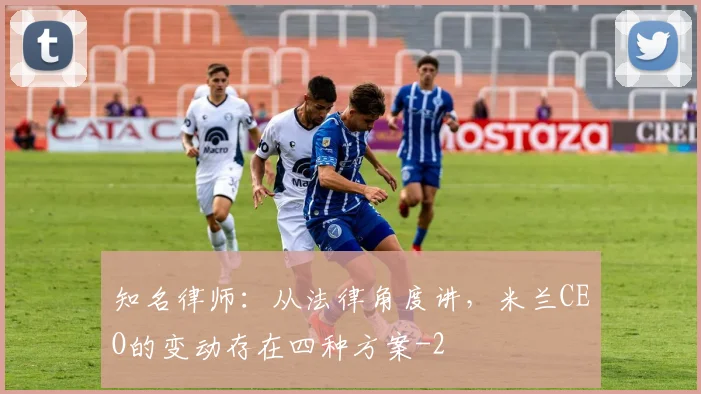 知名律师：从法律角度讲，米兰CEO的变动存在四种方案
