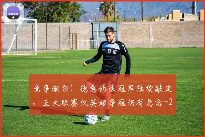 竞争激烈！德意西法冠军陆续敲定，五大联赛仅英超争冠仍有悬念